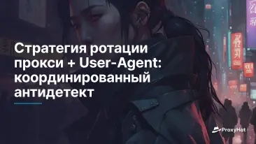 Стратегия ротации прокси + User-Agent: координированный антидетект